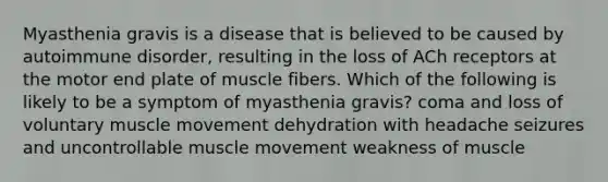 Myasthenia gravis is a disease that is believed to be caused by autoimmune disorder, resulting in the loss of ACh receptors at the motor end plate of muscle fibers. Which of the following is likely to be a symptom of myasthenia gravis? coma and loss of voluntary muscle movement dehydration with headache seizures and uncontrollable muscle movement weakness of muscle