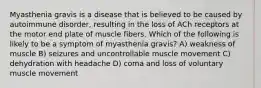 Myasthenia gravis is a disease that is believed to be caused by autoimmune disorder, resulting in the loss of ACh receptors at the motor end plate of muscle fibers. Which of the following is likely to be a symptom of myasthenia gravis? A) weakness of muscle B) seizures and uncontrollable muscle movement C) dehydration with headache D) coma and loss of voluntary muscle movement