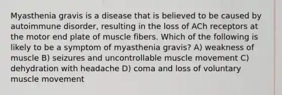 Myasthenia gravis is a disease that is believed to be caused by autoimmune disorder, resulting in the loss of ACh receptors at the motor end plate of muscle fibers. Which of the following is likely to be a symptom of myasthenia gravis? A) weakness of muscle B) seizures and uncontrollable muscle movement C) dehydration with headache D) coma and loss of voluntary muscle movement