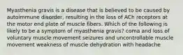 Myasthenia gravis is a disease that is believed to be caused by autoimmune disorder, resulting in the loss of ACh receptors at the motor end plate of muscle fibers. Which of the following is likely to be a symptom of myasthenia gravis? coma and loss of voluntary muscle movement seizures and uncontrollable muscle movement weakness of muscle dehydration with headache