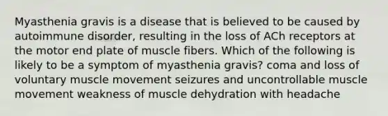 Myasthenia gravis is a disease that is believed to be caused by autoimmune disorder, resulting in the loss of ACh receptors at the motor end plate of muscle fibers. Which of the following is likely to be a symptom of myasthenia gravis? coma and loss of voluntary muscle movement seizures and uncontrollable muscle movement weakness of muscle dehydration with headache