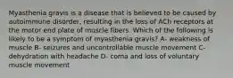 Myasthenia gravis is a disease that is believed to be caused by autoimmune disorder, resulting in the loss of ACh receptors at the motor end plate of muscle fibers. Which of the following is likely to be a symptom of myasthenia gravis? A- weakness of muscle B- seizures and uncontrollable muscle movement C- dehydration with headache D- coma and loss of voluntary muscle movement