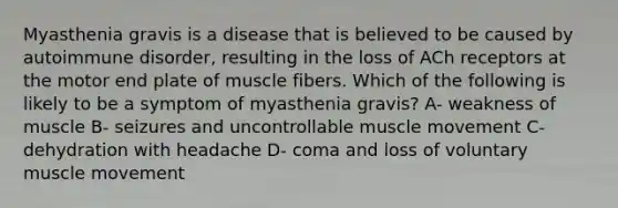 Myasthenia gravis is a disease that is believed to be caused by autoimmune disorder, resulting in the loss of ACh receptors at the motor end plate of muscle fibers. Which of the following is likely to be a symptom of myasthenia gravis? A- weakness of muscle B- seizures and uncontrollable muscle movement C- dehydration with headache D- coma and loss of voluntary muscle movement