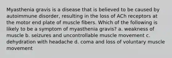 Myasthenia gravis is a disease that is believed to be caused by autoimmune disorder, resulting in the loss of ACh receptors at the motor end plate of muscle fibers. Which of the following is likely to be a symptom of myasthenia gravis? a. weakness of muscle b. seizures and uncontrollable muscle movement c. dehydration with headache d. coma and loss of voluntary muscle movement