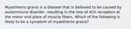 Myasthenia gravis is a disease that is believed to be caused by autoimmune disorder, resulting in the loss of ACh receptors at the motor end plate of muscle fibers. Which of the following is likely to be a symptom of myasthenia gravis?