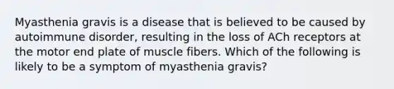 Myasthenia gravis is a disease that is believed to be caused by autoimmune disorder, resulting in the loss of ACh receptors at the motor end plate of muscle fibers. Which of the following is likely to be a symptom of myasthenia gravis?