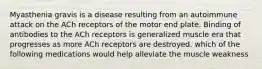 Myasthenia gravis is a disease resulting from an autoimmune attack on the ACh receptors of the motor end plate. Binding of antibodies to the ACh receptors is generalized muscle era that progresses as more ACh receptors are destroyed. which of the following medications would help alleviate the muscle weakness