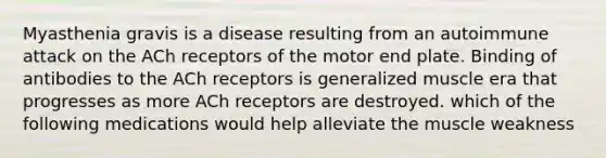 Myasthenia gravis is a disease resulting from an autoimmune attack on the ACh receptors of the motor end plate. Binding of antibodies to the ACh receptors is generalized muscle era that progresses as more ACh receptors are destroyed. which of the following medications would help alleviate the muscle weakness