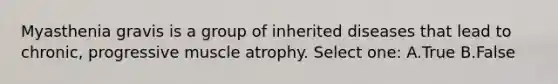 Myasthenia gravis is a group of inherited diseases that lead to chronic, progressive muscle atrophy. Select one: A.True B.False