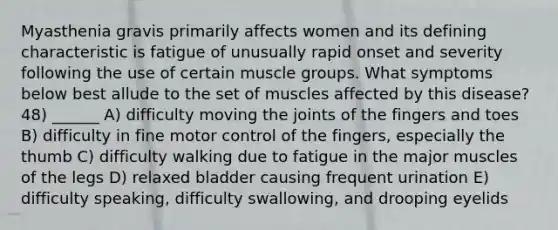 Myasthenia gravis primarily affects women and its defining characteristic is fatigue of unusually rapid onset and severity following the use of certain muscle groups. What symptoms below best allude to the set of muscles affected by this disease? 48) ______ A) difficulty moving the joints of the fingers and toes B) difficulty in fine motor control of the fingers, especially the thumb C) difficulty walking due to fatigue in the major muscles of the legs D) relaxed bladder causing frequent urination E) difficulty speaking, difficulty swallowing, and drooping eyelids