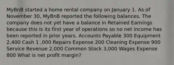 MyBnB started a home rental company on January 1. As of November 30, MyBnB reported the following balances. The company does not yet have a balance in Retained Earnings because this is its first year of operations so no net income has been reported in prior years. Accounts Payable 300 Equipment 2,400 Cash 1 ,000 Repairs Expense 200 Cleaning Expense 900 Service Revenue 2,000 Common Stock 3,000 Wages Expense 800 What is net profit margin?