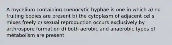 A mycelium containing coenocytic hyphae is one in which a) no fruiting bodies are present b) the cytoplasm of adjacent cells mixes freely c) sexual reproduction occurs exclusively by arthrospore formation d) both aerobic and anaerobic types of metabolism are present