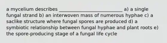 a mycelium describes ___________________________ a) a single fungal strand b) an interwoven mass of numerous hyphae c) a saclike structure where fungal spores are produced d) a symbiotic relationship between fungal hyphae and plant roots e) the spore-producing stage of a fungal life cycle