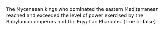 The Mycenaean kings who dominated the eastern Mediterranean reached and exceeded the level of power exercised by the Babylonian emperors and the Egyptian Pharaohs. (true or false)