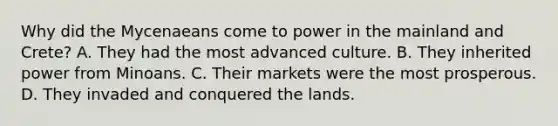 Why did the Mycenaeans come to power in the mainland and Crete? A. They had the most advanced culture. B. They inherited power from Minoans. C. Their markets were the most prosperous. D. They invaded and conquered the lands.