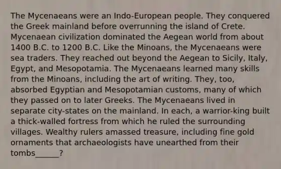 The Mycenaeans were an Indo-European people. They conquered the Greek mainland before overrunning the island of Crete. Mycenaean civilization dominated the Aegean world from about 1400 B.C. to 1200 B.C. Like the Minoans, the Mycenaeans were sea traders. They reached out beyond the Aegean to Sicily, Italy, Egypt, and Mesopotamia. The Mycenaeans learned many skills from the Minoans, including the art of writing. They, too, absorbed Egyptian and Mesopotamian customs, many of which they passed on to later Greeks. The Mycenaeans lived in separate city-states on the mainland. In each, a warrior-king built a thick-walled fortress from which he ruled the surrounding villages. Wealthy rulers amassed treasure, including fine gold ornaments that archaeologists have unearthed from their tombs______?