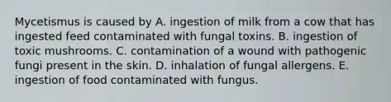 Mycetismus is caused by A. ingestion of milk from a cow that has ingested feed contaminated with fungal toxins. B. ingestion of toxic mushrooms. C. contamination of a wound with pathogenic fungi present in the skin. D. inhalation of fungal allergens. E. ingestion of food contaminated with fungus.