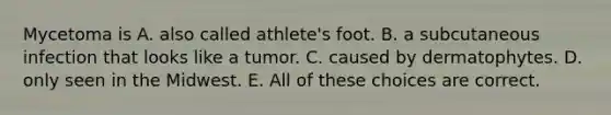 Mycetoma is A. also called athlete's foot. B. a subcutaneous infection that looks like a tumor. C. caused by dermatophytes. D. only seen in the Midwest. E. All of these choices are correct.