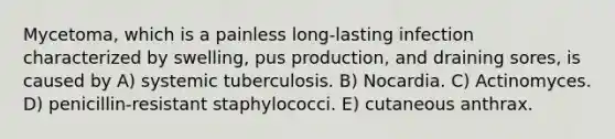 Mycetoma, which is a painless long-lasting infection characterized by swelling, pus production, and draining sores, is caused by A) systemic tuberculosis. B) Nocardia. C) Actinomyces. D) penicillin-resistant staphylococci. E) cutaneous anthrax.