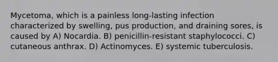 Mycetoma, which is a painless long-lasting infection characterized by swelling, pus production, and draining sores, is caused by A) Nocardia. B) penicillin-resistant staphylococci. C) cutaneous anthrax. D) Actinomyces. E) systemic tuberculosis.