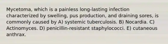 Mycetoma, which is a painless long-lasting infection characterized by swelling, pus production, and draining sores, is commonly caused by A) systemic tuberculosis. B) Nocardia. C) Actinomyces. D) penicillin-resistant staphylococci. E) cutaneous anthrax.