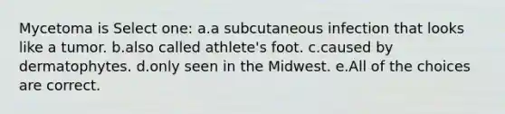 Mycetoma is Select one: a.a subcutaneous infection that looks like a tumor. b.also called athlete's foot. c.caused by dermatophytes. d.only seen in the Midwest. e.All of the choices are correct.