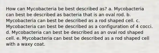 How can Mycobacteria be best described as? a. Mycobacteria can best be described as bacteria that is an oval rod. b. Mycobacteria can best be described as a rod shaped cell. c. Mycobacteria can best be described as a configuration of 4 cocci. d. Mycobacteria can best be described as an oval rod shaped cell. e. Mycobacteria can best be described as a rod shaped cell with a waxy coat.