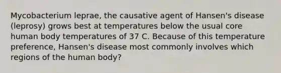 Mycobacterium leprae, the causative agent of Hansen's disease (leprosy) grows best at temperatures below the usual core human body temperatures of 37 C. Because of this temperature preference, Hansen's disease most commonly involves which regions of the human body?