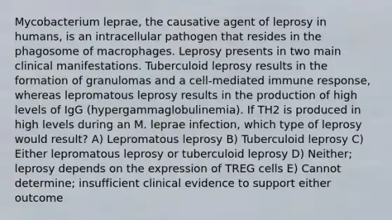 Mycobacterium leprae, the causative agent of leprosy in humans, is an intracellular pathogen that resides in the phagosome of macrophages. Leprosy presents in two main clinical manifestations. Tuberculoid leprosy results in the formation of granulomas and a cell-mediated immune response, whereas lepromatous leprosy results in the production of high levels of IgG (hypergammaglobulinemia). If TH2 is produced in high levels during an M. leprae infection, which type of leprosy would result? A) Lepromatous leprosy B) Tuberculoid leprosy C) Either lepromatous leprosy or tuberculoid leprosy D) Neither; leprosy depends on the expression of TREG cells E) Cannot determine; insufficient clinical evidence to support either outcome