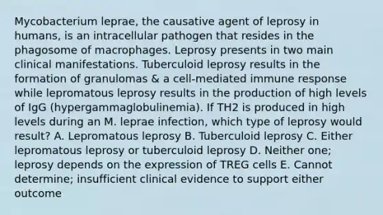 Mycobacterium leprae, the causative agent of leprosy in humans, is an intracellular pathogen that resides in the phagosome of macrophages. Leprosy presents in two main clinical manifestations. Tuberculoid leprosy results in the formation of granulomas & a cell-mediated immune response while lepromatous leprosy results in the production of high levels of IgG (hypergammaglobulinemia). If TH2 is produced in high levels during an M. leprae infection, which type of leprosy would result? A. Lepromatous leprosy B. Tuberculoid leprosy C. Either lepromatous leprosy or tuberculoid leprosy D. Neither one; leprosy depends on the expression of TREG cells E. Cannot determine; insufficient clinical evidence to support either outcome