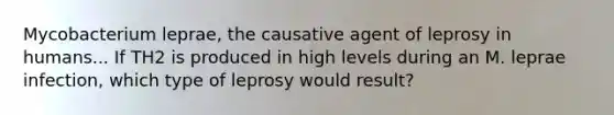 Mycobacterium leprae, the causative agent of leprosy in humans... If TH2 is produced in high levels during an M. leprae infection, which type of leprosy would result?