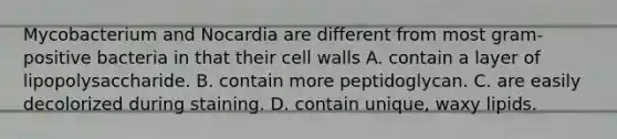 Mycobacterium and Nocardia are different from most gram-positive bacteria in that their cell walls A. contain a layer of lipopolysaccharide. B. contain more peptidoglycan. C. are easily decolorized during staining. D. contain unique, waxy lipids.