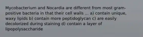 Mycobacterium and Nocardia are different from most gram-positive bacteria in that their cell walls ... a) contain unique, waxy lipids b) contain more peptidoglycan c) are easily decolorized during staining d) contain a layer of lipopolysaccharide