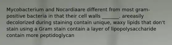 Mycobacterium and Nocardiaare different from most gram-positive bacteria in that their cell walls _______. areeasily decolorized during staining contain unique, waxy lipids that don't stain using a Gram stain contain a layer of lipopolysaccharide contain more peptidoglycan