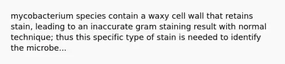 mycobacterium species contain a waxy cell wall that retains stain, leading to an inaccurate gram staining result with normal technique; thus this specific type of stain is needed to identify the microbe...