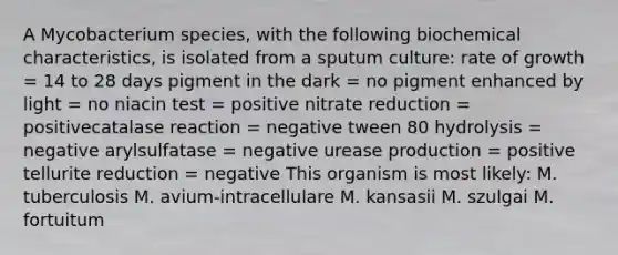 A Mycobacterium species, with the following biochemical characteristics, is isolated from a sputum culture: rate of growth = 14 to 28 days pigment in the dark = no pigment enhanced by light = no niacin test = positive nitrate reduction = positivecatalase reaction = negative tween 80 hydrolysis = negative arylsulfatase = negative urease production = positive tellurite reduction = negative This organism is most likely: M. tuberculosis M. avium‑intracellulare M. kansasii M. szulgai M. fortuitum