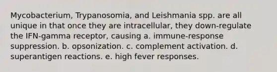 Mycobacterium, Trypanosomia, and Leishmania spp. are all unique in that once they are intracellular, they down-regulate the IFN-gamma receptor, causing a. immune-response suppression. b. opsonization. c. complement activation. d. superantigen reactions. e. high fever responses.