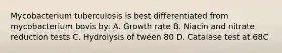 Mycobacterium tuberculosis is best differentiated from mycobacterium bovis by: A. Growth rate B. Niacin and nitrate reduction tests C. Hydrolysis of tween 80 D. Catalase test at 68C