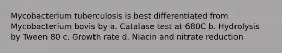 Mycobacterium tuberculosis is best differentiated from Mycobacterium bovis by a. Catalase test at 680C b. Hydrolysis by Tween 80 c. Growth rate d. Niacin and nitrate reduction