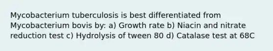 Mycobacterium tuberculosis is best differentiated from Mycobacterium bovis by: a) Growth rate b) Niacin and nitrate reduction test c) Hydrolysis of tween 80 d) Catalase test at 68C