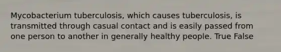 Mycobacterium tuberculosis, which causes tuberculosis, is transmitted through casual contact and is easily passed from one person to another in generally healthy people. True False