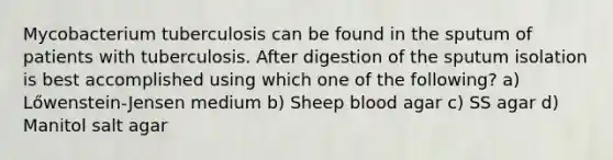 Mycobacterium tuberculosis can be found in the sputum of patients with tuberculosis. After digestion of the sputum isolation is best accomplished using which one of the following? a) Lőwenstein-Jensen medium b) Sheep blood agar c) SS agar d) Manitol salt agar