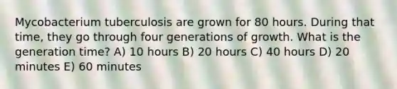 Mycobacterium tuberculosis are grown for 80 hours. During that time, they go through four generations of growth. What is the generation time? A) 10 hours B) 20 hours C) 40 hours D) 20 minutes E) 60 minutes