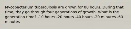 Mycobacterium tuberculosis are grown for 80 hours. During that time, they go through four generations of growth. What is the generation time? -10 hours -20 hours -40 hours -20 minutes -60 minutes