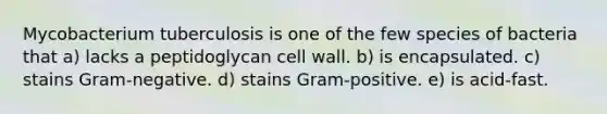 Mycobacterium tuberculosis is one of the few species of bacteria that a) lacks a peptidoglycan cell wall. b) is encapsulated. c) stains Gram-negative. d) stains Gram-positive. e) is acid-fast.