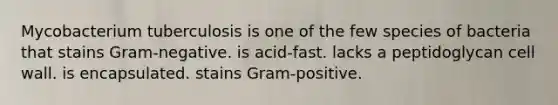 Mycobacterium tuberculosis is one of the few species of bacteria that stains Gram-negative. is acid-fast. lacks a peptidoglycan cell wall. is encapsulated. stains Gram-positive.