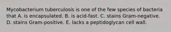 Mycobacterium tuberculosis is one of the few species of bacteria that A. is encapsulated. B. is acid-fast. C. stains Gram-negative. D. stains Gram-positive. E. lacks a peptidoglycan cell wall.