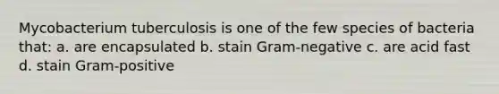 Mycobacterium tuberculosis is one of the few species of bacteria that: a. are encapsulated b. stain Gram-negative c. are acid fast d. stain Gram-positive