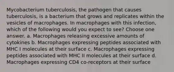 Mycobacterium tuberculosis, the pathogen that causes tuberculosis, is a bacterium that grows and replicates within the vesicles of macrophages. In macrophages with this infection, which of the following would you expect to see? Choose one answer. a. Macrophages releasing excessive amounts of cytokines b. Macrophages expressing peptides associated with MHC I molecules at their surface c. Macrophages expressing peptides associated with MHC II molecules at their surface d. Macrophages expressing CD4 co-receptors at their surface