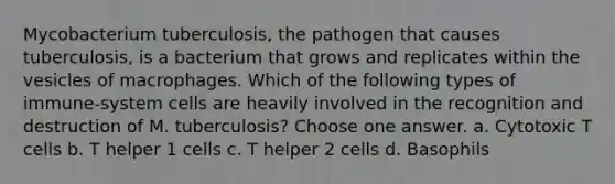 Mycobacterium tuberculosis, the pathogen that causes tuberculosis, is a bacterium that grows and replicates within the vesicles of macrophages. Which of the following types of immune-system cells are heavily involved in the recognition and destruction of M. tuberculosis? Choose one answer. a. Cytotoxic T cells b. T helper 1 cells c. T helper 2 cells d. Basophils